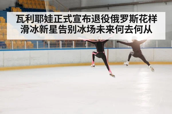 瓦利耶娃正式宣布退役俄罗斯花样滑冰新星告别冰场未来何去何从