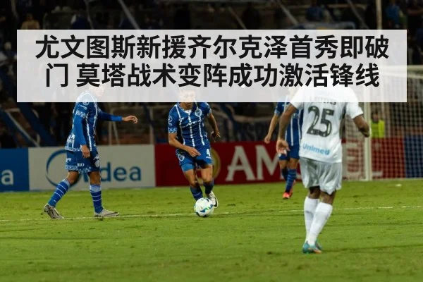 尤文图斯新援齐尔克泽首秀即破门 莫塔战术变阵成功激活锋线